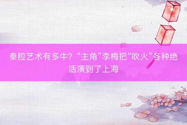 秦腔艺术有多牛？“主角”李梅把“吹火”各种绝活演到了上海