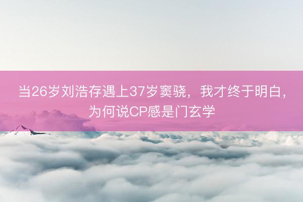 当26岁刘浩存遇上37岁窦骁，我才终于明白，为何说CP感是门玄学