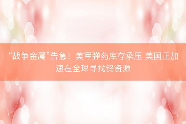 “战争金属”告急！美军弹药库存承压 美国正加速在全球寻找钨资源
