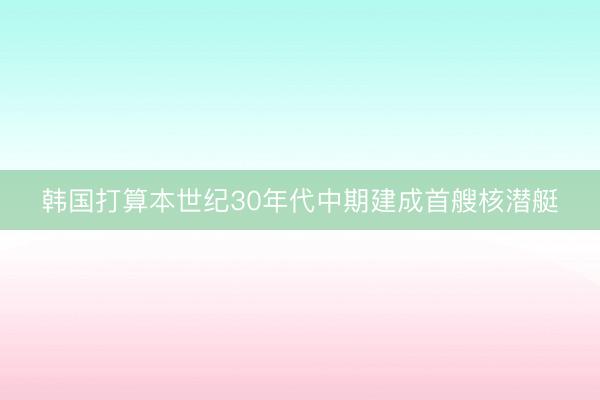 韩国打算本世纪30年代中期建成首艘核潜艇