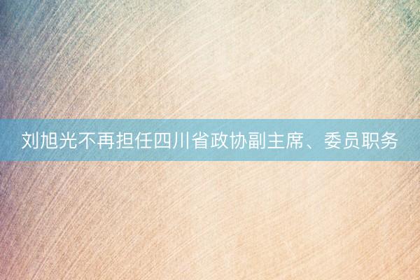 刘旭光不再担任四川省政协副主席、委员职务