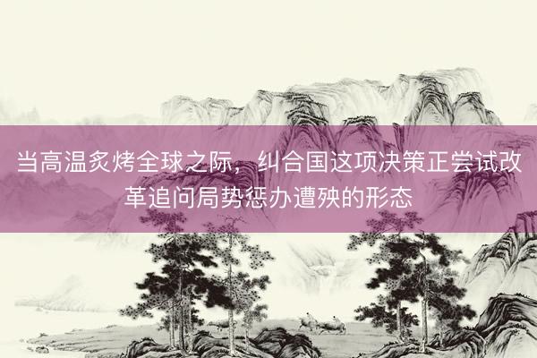 当高温炙烤全球之际，纠合国这项决策正尝试改革追问局势惩办遭殃的形态