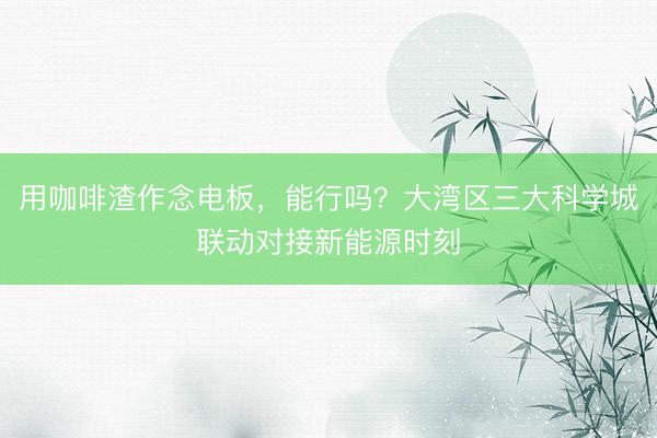 用咖啡渣作念电板，能行吗？大湾区三大科学城联动对接新能源时刻