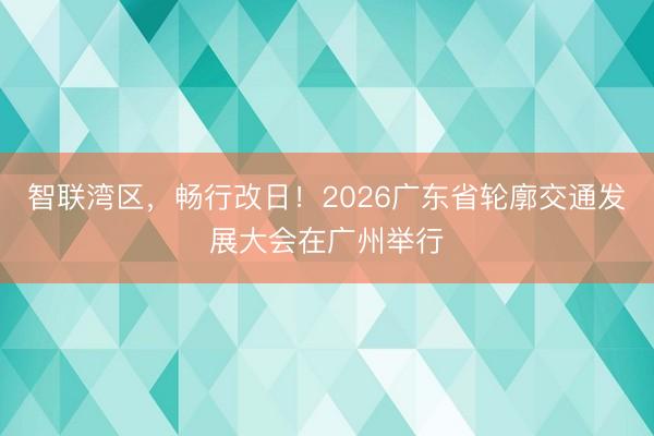 智联湾区,畅行改日!2026广东省轮廓交通发展大会在广州举行