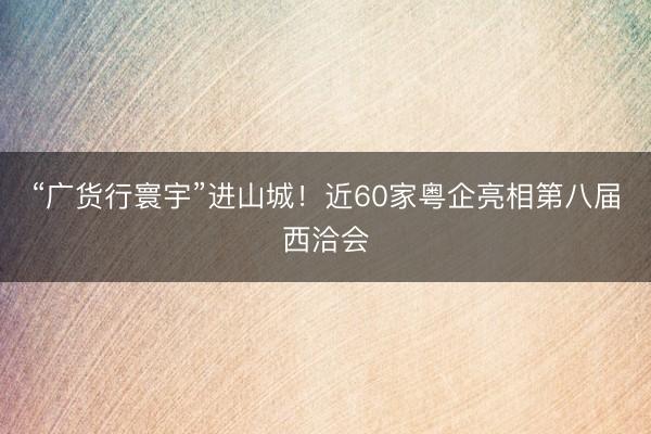 “广货行寰宇”进山城!近60家粤企亮相第八届西洽会