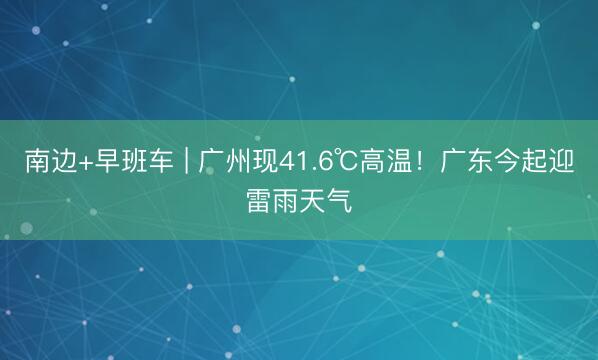 南边+早班车 | 广州现41.6℃高温！广东今起迎雷雨天气