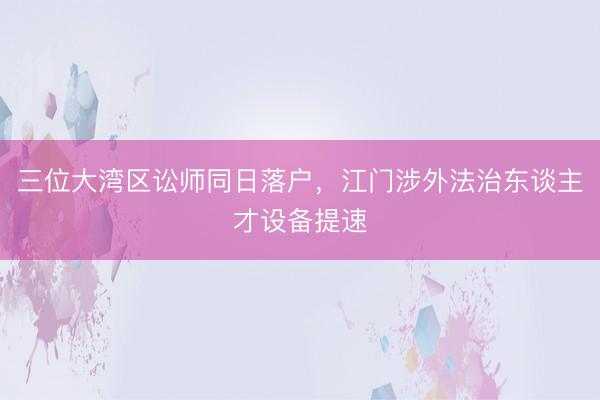 三位大湾区讼师同日落户,江门涉外法治东谈主才设备提速