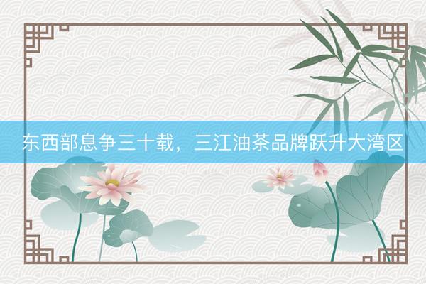 东西部息争三十载,三江油茶品牌跃升大湾区