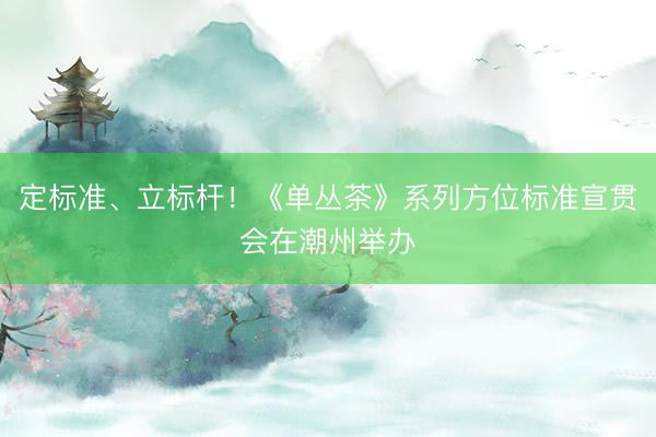 定标准、立标杆!《单丛茶》系列方位标准宣贯会在潮州举办