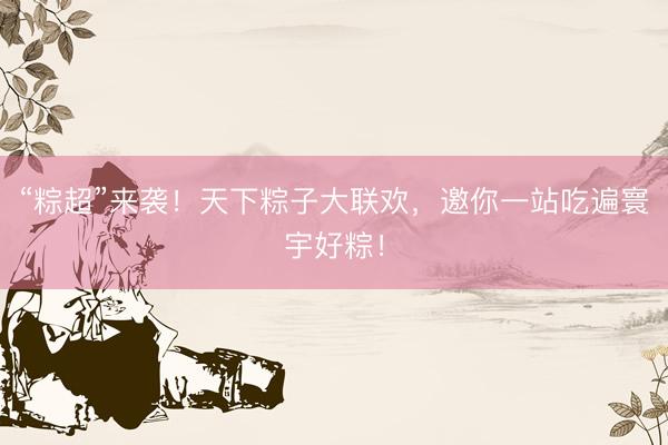 “粽超”来袭！天下粽子大联欢，邀你一站吃遍寰宇好粽！