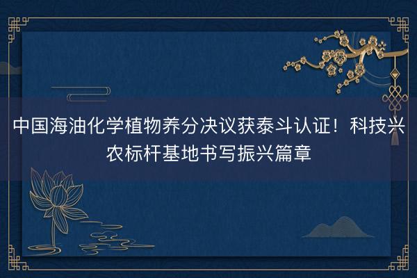 中国海油化学植物养分决议获泰斗认证！科技兴农标杆基地书写振兴篇章