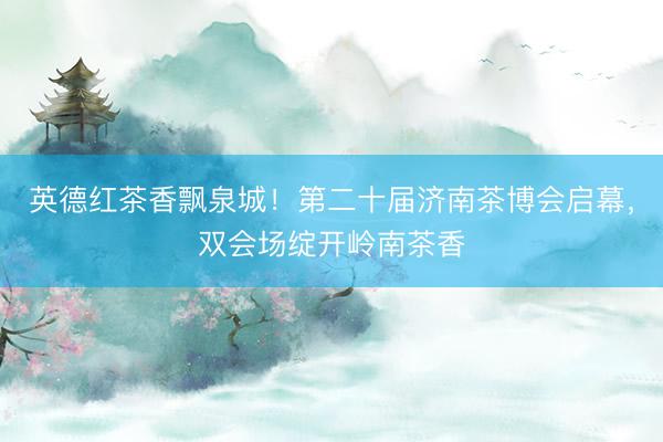 英德红茶香飘泉城!第二十届济南茶博会启幕,双会场绽开岭南茶香