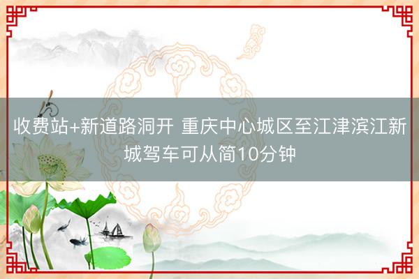 收费站+新道路洞开 重庆中心城区至江津滨江新城驾车可从简10分钟