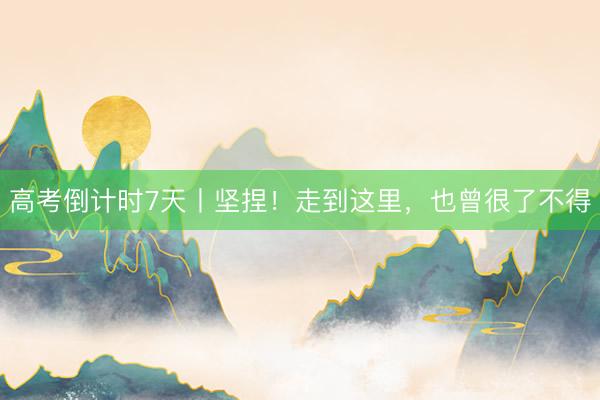 高考倒计时7天丨坚捏！走到这里，也曾很了不得