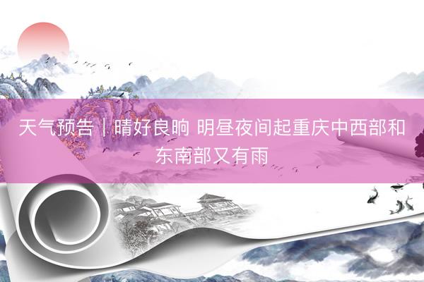 天气预告｜晴好良晌 明昼夜间起重庆中西部和东南部又有雨