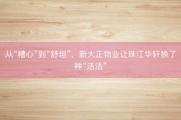 从“糟心”到“舒坦”，新大正物业让珠江华轩换了种“活法”