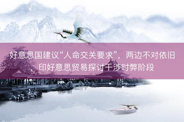 好意思国建议“人命交关要求”，两边不对依旧，印好意思贸易探讨干涉时弊阶段