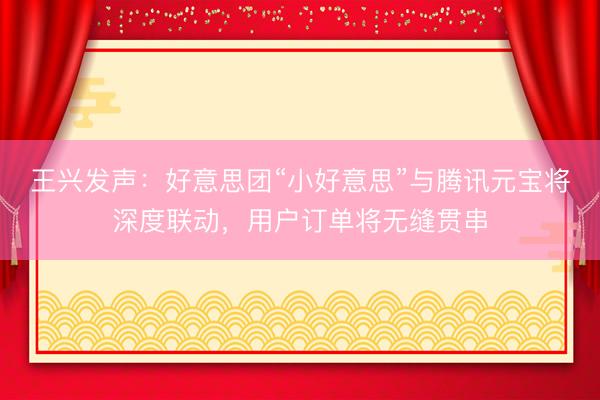 王兴发声：好意思团“小好意思”与腾讯元宝将深度联动，用户订单将无缝贯串