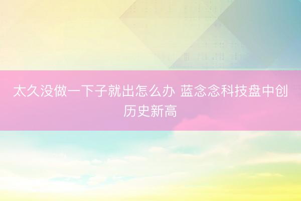 太久没做一下子就出怎么办 蓝念念科技盘中创历史新高