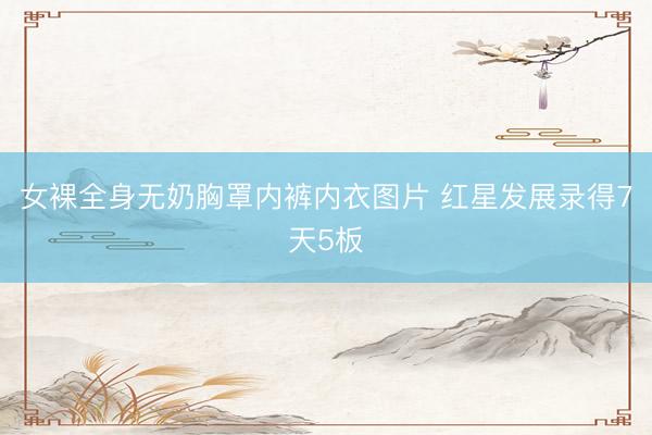 女裸全身无奶胸罩内裤内衣图片 红星发展录得7天5板