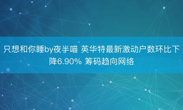 只想和你睡by夜半喵 英华特最新激动户数环比下降6.90% 筹码趋向网络