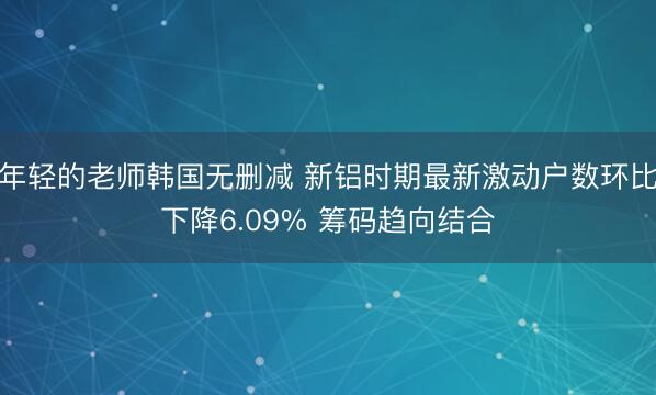 年轻的老师韩国无删减 新铝时期最新激动户数环比下降6.09% 筹码趋向结合