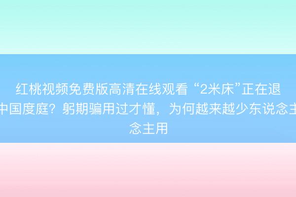 红桃视频免费版高清在线观看 “2米床”正在退出中国度庭？躬期骗用过才懂，为何越来越少东说念主用