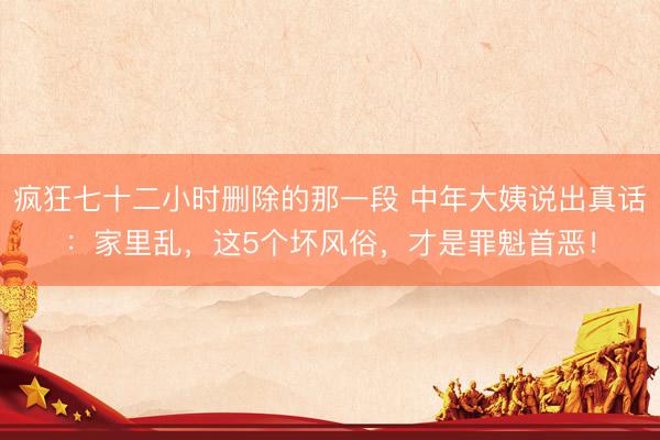 疯狂七十二小时删除的那一段 中年大姨说出真话：家里乱，这5个坏风俗，才是罪魁首恶！