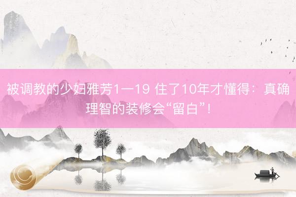 被调教的少妇雅芳1一19 住了10年才懂得：真确理智的装修会“留白”！
