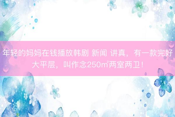 年轻的妈妈在钱播放韩剧 新闻 讲真，有一款完好大平层，叫作念250㎡两室两卫！