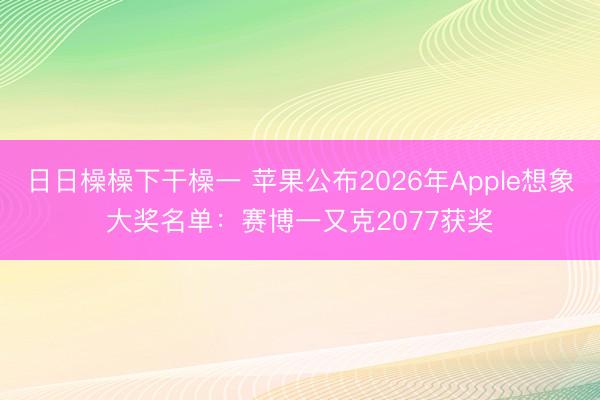 日日橾橾下干橾一 苹果公布2026年Apple想象大奖名单：赛博一又克2077获奖