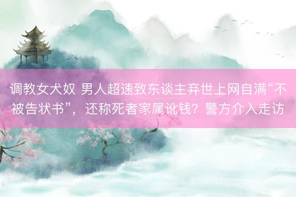 调教女犬奴 男人超速致东谈主弃世上网自满“不被告状书”，还称死者家属讹钱？警方介入走访