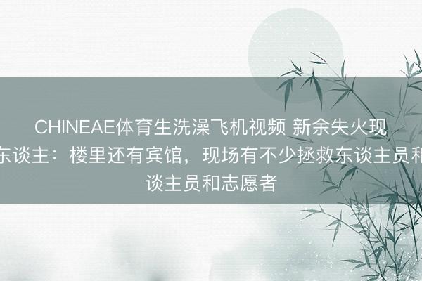 CHINEAE体育生洗澡飞机视频 新余失火现场当地东谈主：楼里还有宾馆，现场有不少拯救东谈主员和志愿者