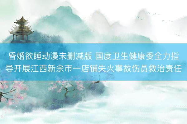 昏婚欲睡动漫未删减版 国度卫生健康委全力指导开展江西新余市一店铺失火事故伤员救治责任