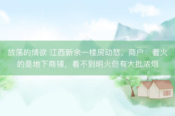 放荡的情欲 江西新余一楼房动怒，商户：着火的是地下商铺，看不到明火但有大批浓烟