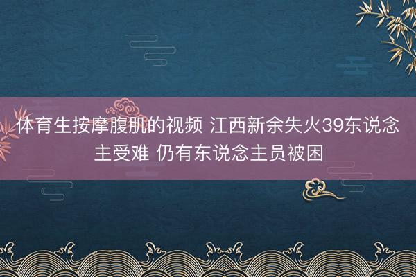体育生按摩腹肌的视频 江西新余失火39东说念主受难 仍有东说念主员被困