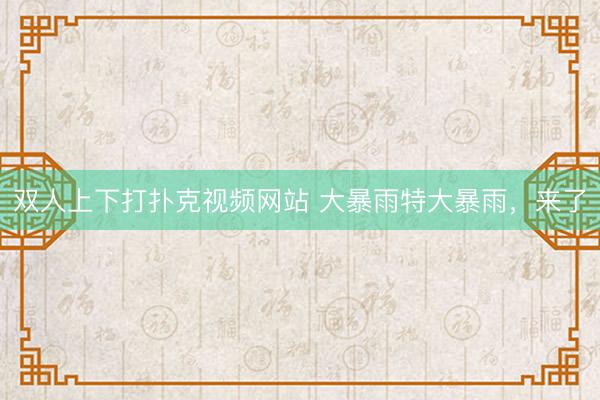 双人上下打扑克视频网站 大暴雨特大暴雨，来了