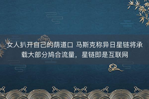 女人扒开自己的荫道口 马斯克称异日星链将承载大部分鸠合流量，星链即是互联网