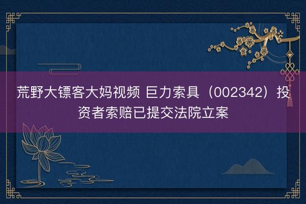 荒野大镖客大妈视频 巨力索具（002342）投资者索赔已提交法院立案