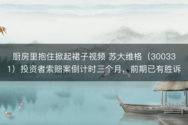 厨房里抱住掀起裙子视频 苏大维格（300331）投资者索赔案倒计时三个月，前期已有胜诉