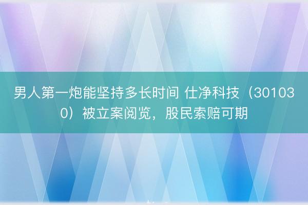 男人第一炮能坚持多长时间 仕净科技（301030）被立案阅览，股民索赔可期