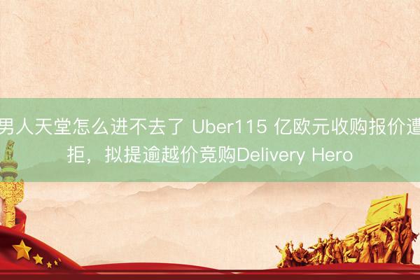 男人天堂怎么进不去了 Uber115 亿欧元收购报价遭拒，拟提逾越价竞购Delivery Hero