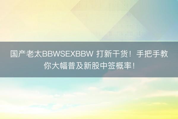 国产老太BBWSEXBBW 打新干货！手把手教你大幅普及新股中签概率！