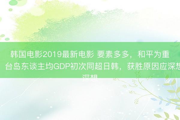 韩国电影2019最新电影 要素多多，和平为重！台岛东谈主均GDP初次同超日韩，获胜原因应深想