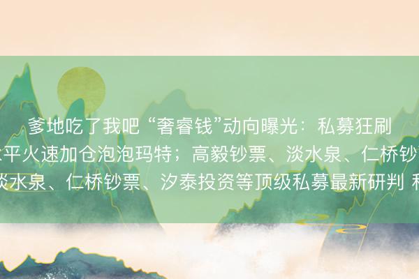 爹地吃了我吧 “奢睿钱”动向曝光：私募狂刷备案、扎堆调研！段永平火速加仓泡泡玛特；高毅钞票、淡水泉、仁桥钞票、汐泰投资等顶级私募最新研判 私募透视镜
