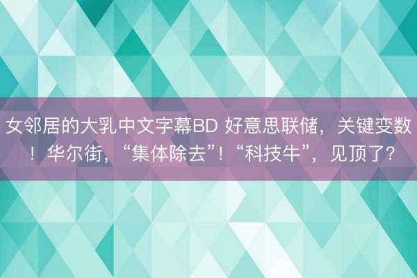 女邻居的大乳中文字幕BD 好意思联储，关键变数 ！华尔街，“集体除去”！“科技牛”，见顶了？