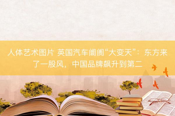 人体艺术图片 英国汽车阛阓“大变天”:东方来了一股风,中国品牌飙升到第二