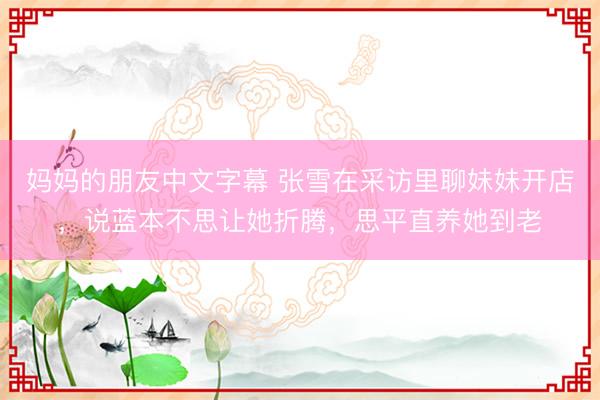 妈妈的朋友中文字幕 张雪在采访里聊妹妹开店，说蓝本不思让她折腾，思平直养她到老