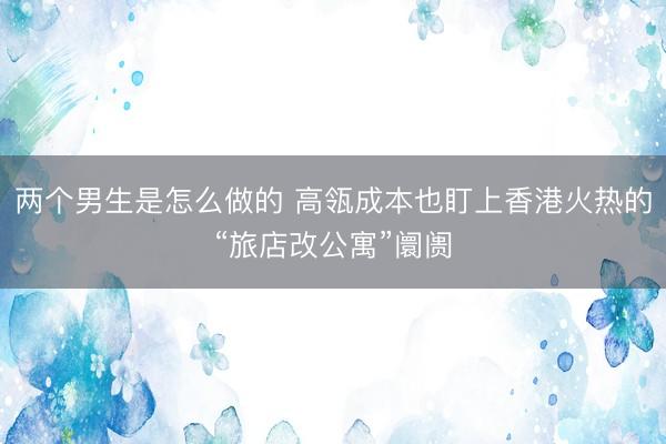 两个男生是怎么做的 高瓴成本也盯上香港火热的“旅店改公寓”阛阓