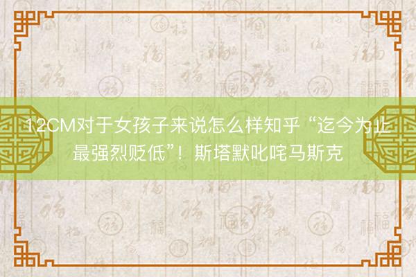 12CM对于女孩子来说怎么样知乎 “迄今为止最强烈贬低”！斯塔默叱咤马斯克